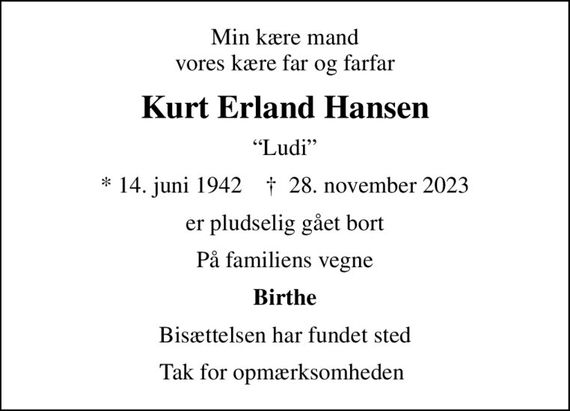 Min kære mand vores kære far og farfar
Kurt Erland Hansen
Ludi
* 14. juni 1942    &#x271d; 28. november 2023
er pludselig gået bort
På familiens vegne
Birthe
Bisættelsen har fundet sted
Tak for opmærksomheden