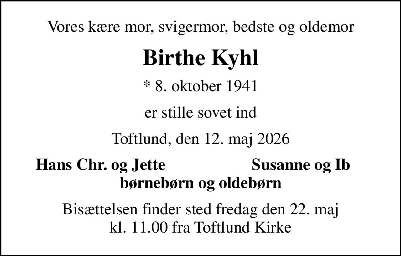 Vores kære mor, svigermor, bedste og oldemor
Birthe Kyhl
* 8. oktober 1941
er stille sovet ind
Toftlund, den 12. maj 2026
Hans Chr. og Jette
Susanne og Ib
Bisættelsen finder sted fredag den 22. maj kl. 11.00 fra Toftlund Kirke