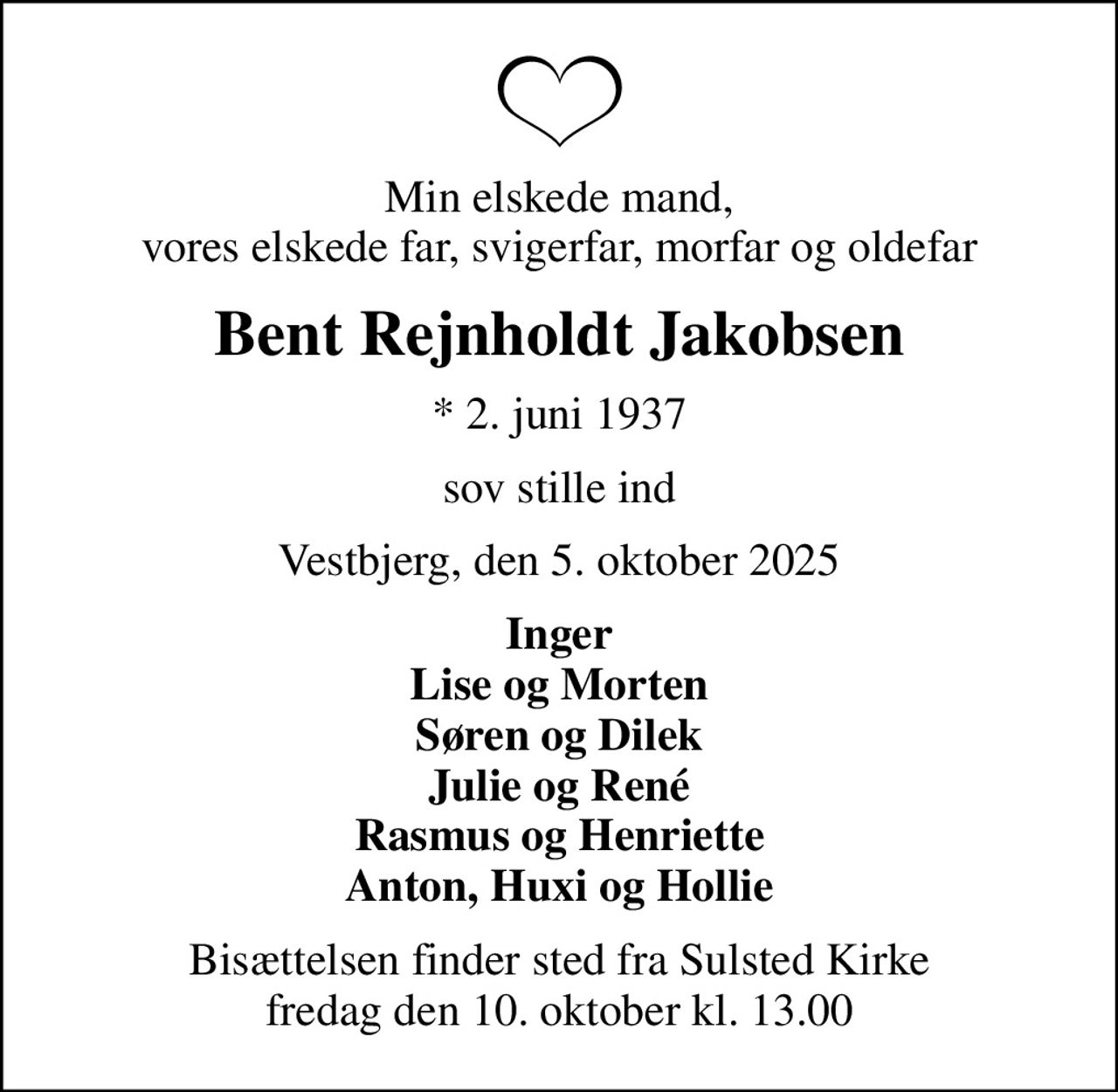 Min elskede mand, vores elskede far, svigerfar, morfar og oldefar
Bent Rejnholdt Jakobsen
* 2. juni 1937
sov stille ind
Vestbjerg, den 5. oktober 2025
Inger Lise og Morten Søren og Dilek Julie og René Rasmus og Henriette Anton, Huxi og Hollie
Bisættelsen finder sted fra Sulsted Kirke  fredag den 10. oktober kl. 13.00
