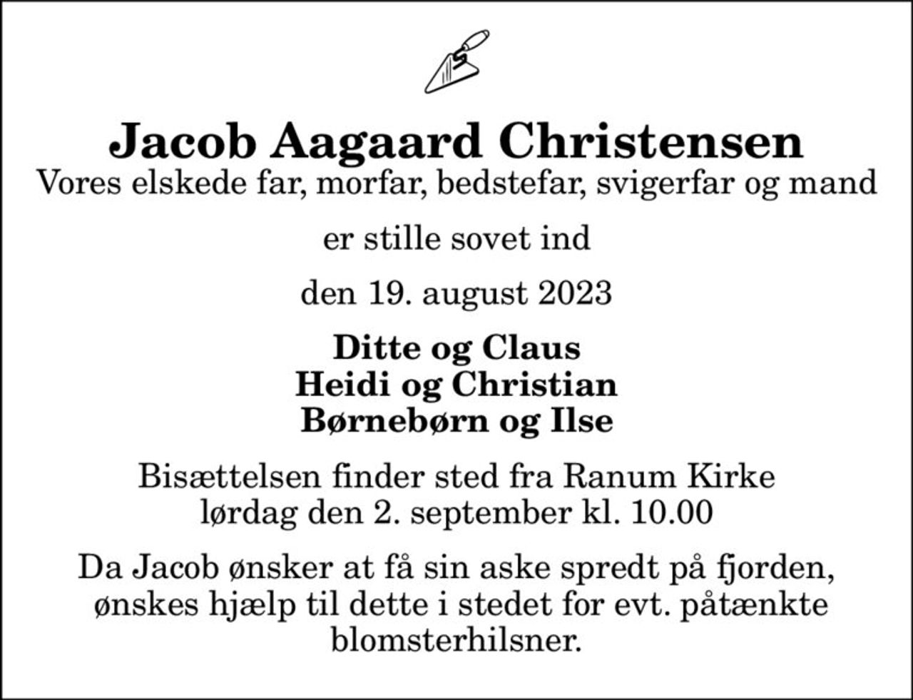 Jacob Aagaard Christensen
Vores elskede far, morfar, bedstefar, svigerfar og mand
er stille sovet ind
den 19. august 2023
Ditte og Claus Heidi og Christian Børnebørn og Ilse
Bisættelsen finder sted fra Ranum Kirke  lørdag den 2. september kl. 10.00 
Da Jacob ønsker at få sin aske spredt på fjorden,  ønskes hjælp til dette i stedet for evt. påtænkte blomsterhilsner.