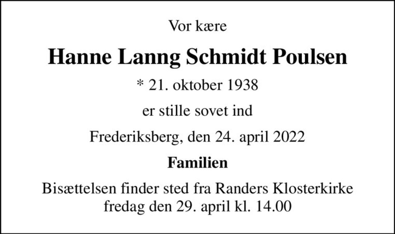 Vor kære
Hanne Lanng Schmidt Poulsen
* 21. oktober 1938
er stille sovet ind
Frederiksberg, den 24. april 2022
Familien
Bisættelsen finder sted fra Randers Klosterkirke  fredag den 29. april kl. 14.00