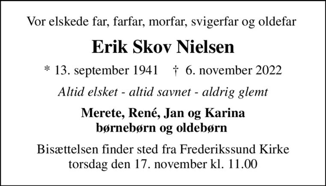 Vor elskede far, farfar, morfar, svigerfar og oldefar 
Erik Skov Nielsen
* 13. september 1941    ✝ 6. november 2022
Altid elsket - altid savnet - aldrig glemt
Merete, René, Jan og Karina børnebørn og oldebørn 
Bisættelsen finder sted fra Frederikssund Kirke  torsdag den 17. november kl. 11.00