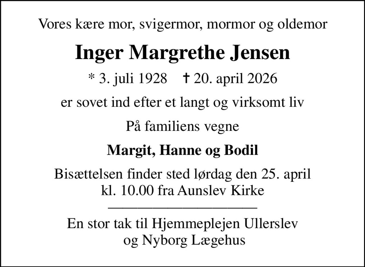 Vores kære mor, svigermor, mormor og oldemor
Inger Margrethe Jensen
* 3. juli 1928    ✝ 20. april 2026
er sovet ind efter et langt og virksomt liv
På familiens vegne
Margit, Hanne og Bodil
Bisættelsen finder sted lørdag den 25. april kl. 10.00 fra Aunslev Kirke  En stor tak til Hjemmeplejen Ullerslev  og Nyborg Lægehus