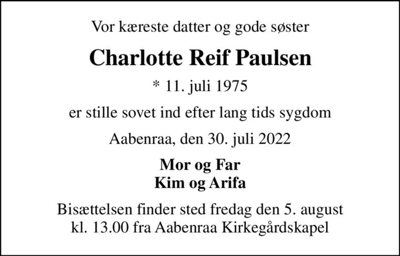Vor kæreste datter og gode søster
Charlotte Reif Paulsen
* 11. juli 1975
er stille sovet ind efter lang tids sygdom
Aabenraa, den 30. juli 2022
Mor og Far Kim og Arifa
Bisættelsen finder sted fredag den 5. august kl. 13.00 fra Aabenraa Kirkegårdskapel