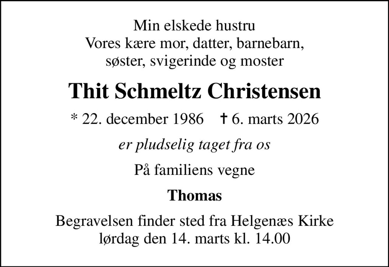 Min elskede hustru Vores kære mor, datter, barnebarn, søster, svigerinde og moster
Thit Schmeltz Christensen
* 22. december 1986    ✝ 6. marts 2026
er pludselig taget fra os
På familiens vegne
Thomas
Begravelsen finder sted fra Helgenæs Kirke  lørdag den 14. marts kl. 14.00