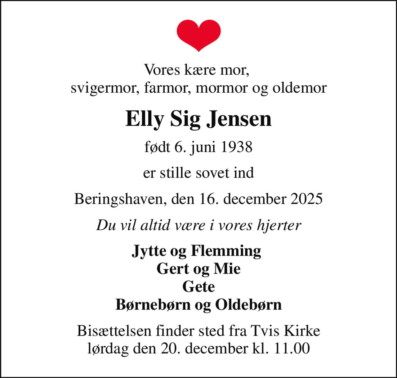 Vores kære mor,  svigermor, farmor, mormor og oldemor
Elly Sig Jensen
født 6. juni 1938
er stille sovet ind
Beringshaven, den 16. december 2025
Du vil altid være i vores hjerter
Jytte og Flemming  Gert og Mie Gete Børnebørn og Oldebørn
Bisættelsen finder sted fra Tvis Kirke  lørdag den 20. december kl. 11.00