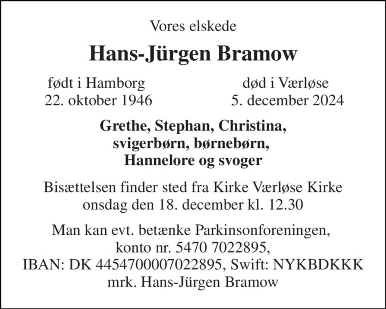 Vores elskede 
Hans-Jürgen Bramow 
født i Hamborg  22. oktober 1946​ 
død i Værløse  5. december 2024 
Grethe, Stephan, Christina, svigerbørn, børnebørn,  Hannelore og svoger 
Bisættelsen​ finder sted fra Kirke Værløse Kirke​ onsdag den 18. december​ kl. 12.30 
Man kan evt. betænke Parkinsonforeningen,  konto nr. 5470 7022895, IBAN: DK 4454700007022895, Swift: NYKBDKKK mrk. Hans-Jürgen Bramow