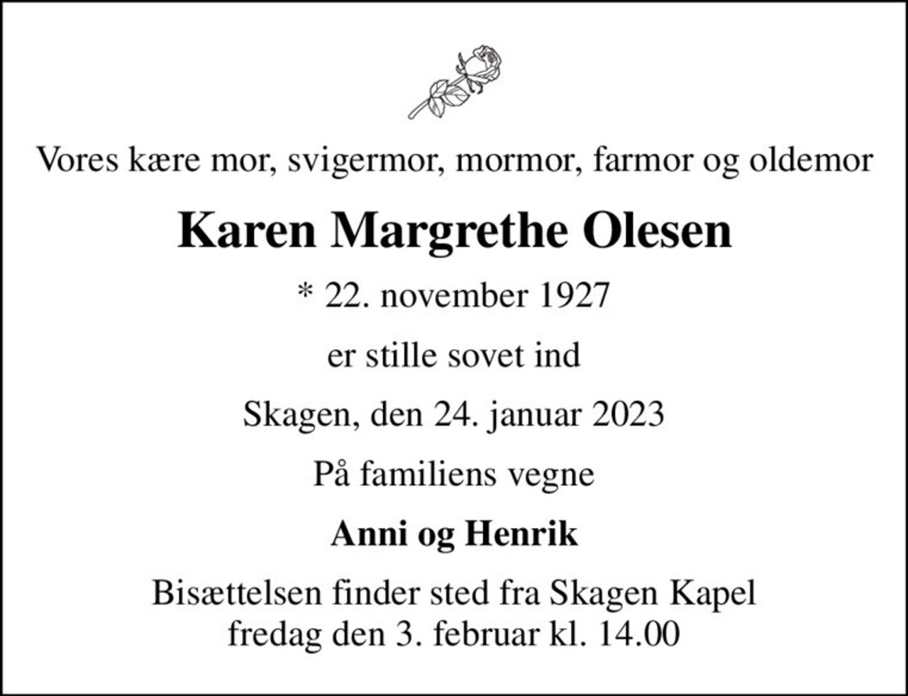 Vores kære mor, svigermor, mormor, farmor og oldemor
Karen Margrethe Olesen
* 22. november 1927
er stille sovet ind
Skagen, den 24. januar 2023
På familiens vegne
Anni og Henrik
Bisættelsen finder sted fra Skagen Kapel  fredag den 3. februar kl. 14.00