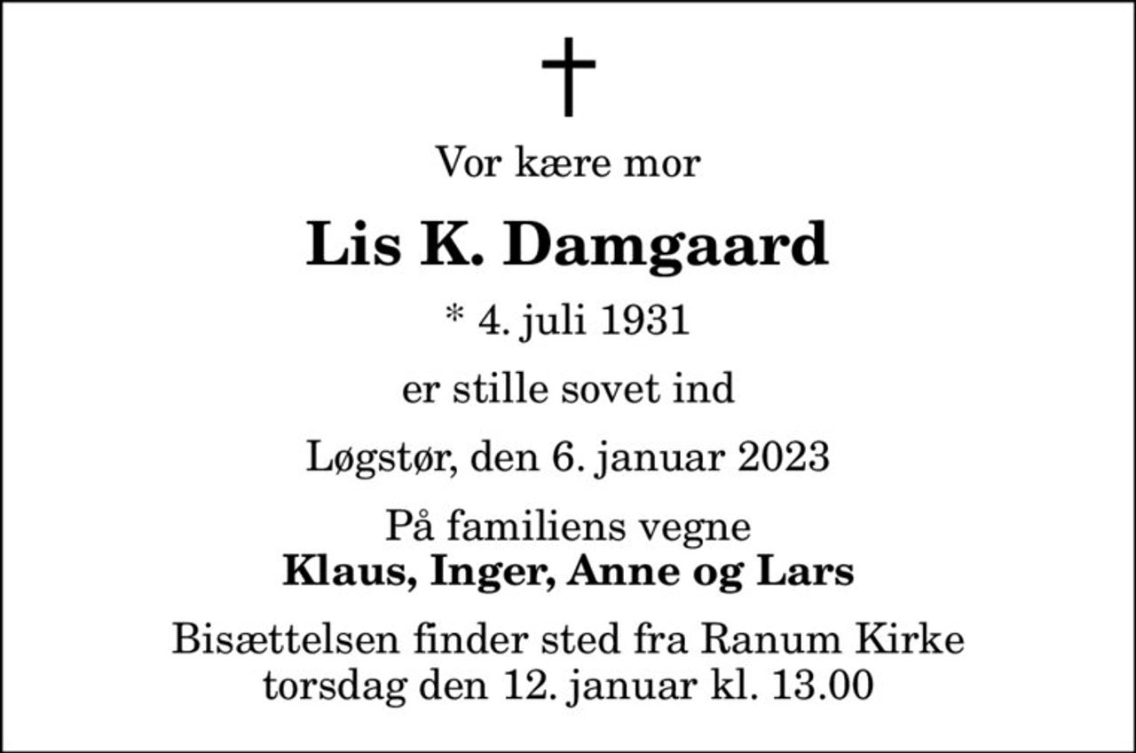 Vor kære mor
Lis K. Damgaard
* 4. juli 1931
er stille sovet ind
Løgstør, den 6. januar 2023
På familiens vegne
Klaus, Inger, Anne og Lars
Bisættelsen finder sted fra Ranum Kirke  torsdag den 12. januar kl. 13.00