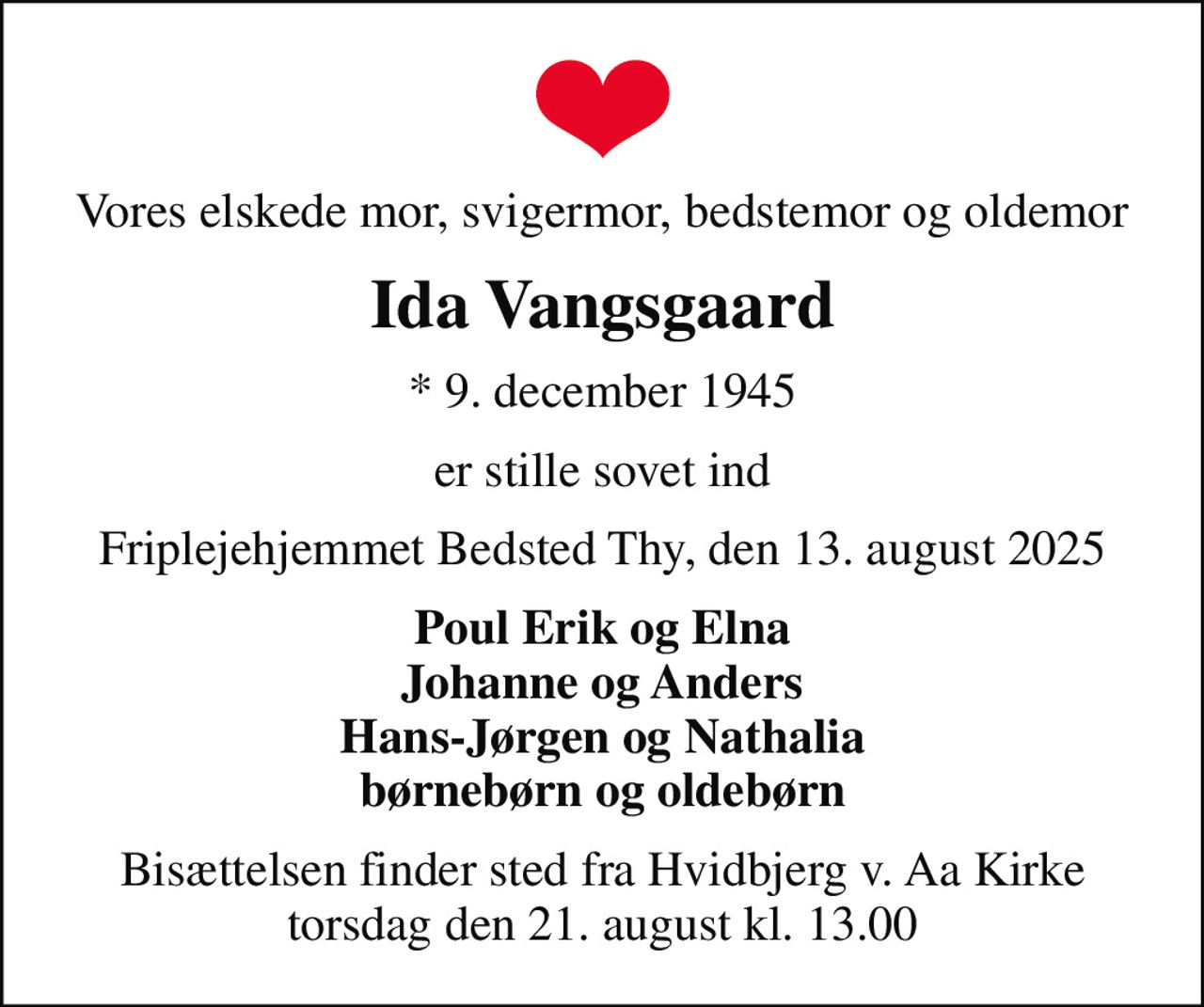 Vores elskede mor, svigermor, bedstemor og oldemor
Ida Vangsgaard
* 9. december 1945
er stille sovet ind
Friplejehjemmet Bedsted Thy, den 13. august 2025
Poul Erik og Elna Johanne og Anders Hans-Jørgen og Nathalia børnebørn og oldebørn
Bisættelsen finder sted fra Hvidbjerg v. Aa Kirke  torsdag den 21. august kl. 13.00