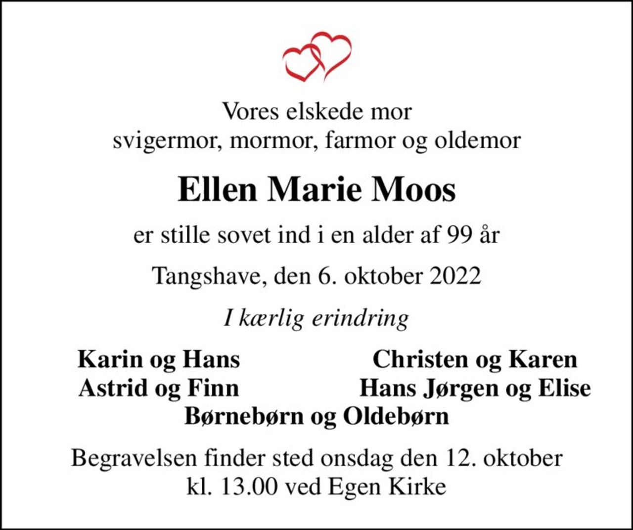 Vores elskede mor svigermor, mormor, farmor og oldemor
Ellen Marie Moos
er stille sovet ind i en alder af 99 år
Tangshave, den 6. oktober 2022
I kærlig erindring
Karin og Hans
Christen og Karen
Astrid og Finn
Hans Jørgen og Elise
Begravelsen finder sted onsdag den 12. oktober kl. 13.00 ved Egen Kirke