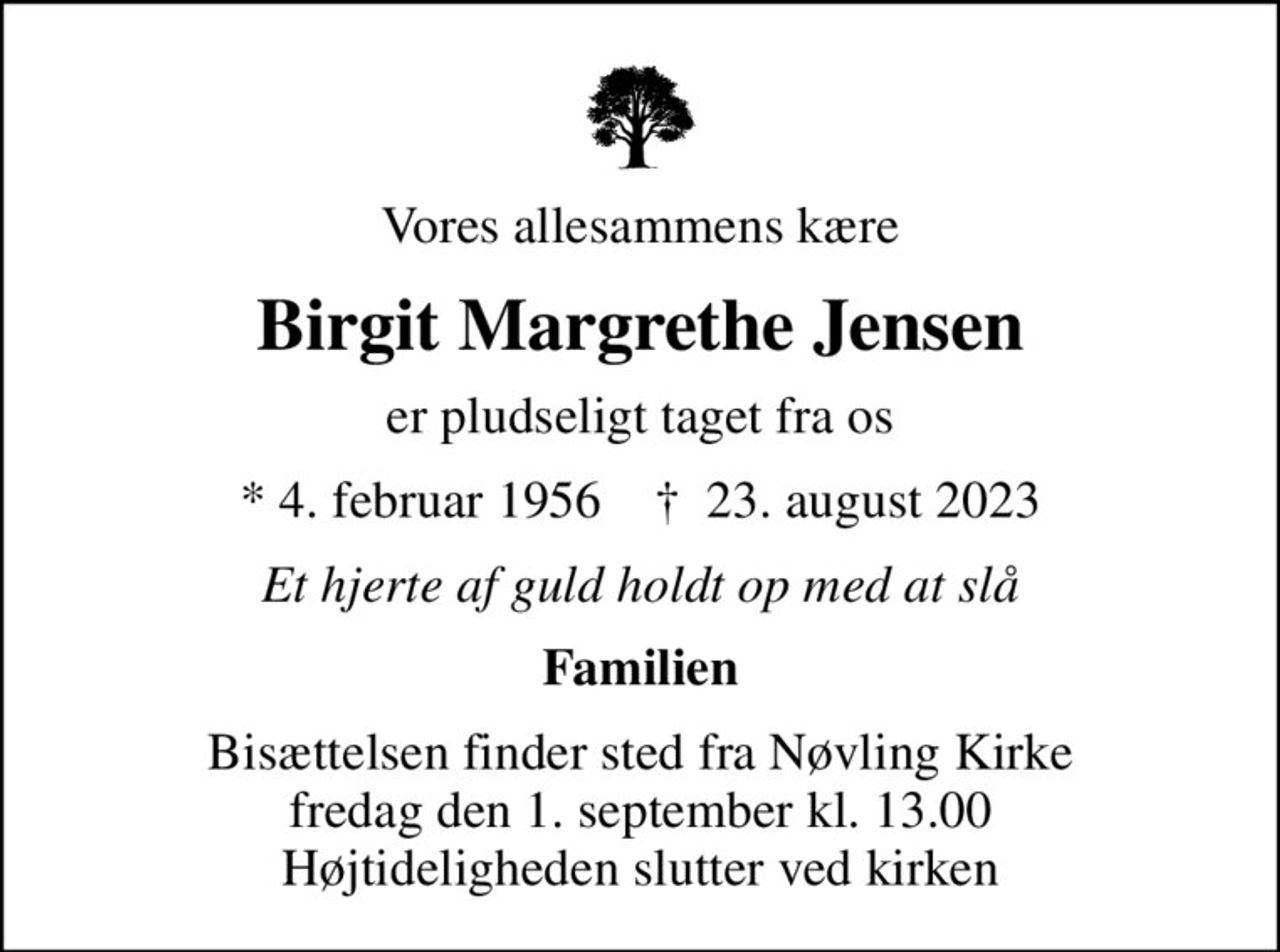 Vores allesammens kære
Birgit Margrethe Jensen
er pludseligt taget fra os
* 4. februar 1956    ✝ 23. august 2023
Et hjerte af guld holdt op med at slå
Familien
Bisættelsen finder sted fra Nøvling Kirke  fredag den 1. september kl. 13.00  Højtideligheden slutter ved kirken