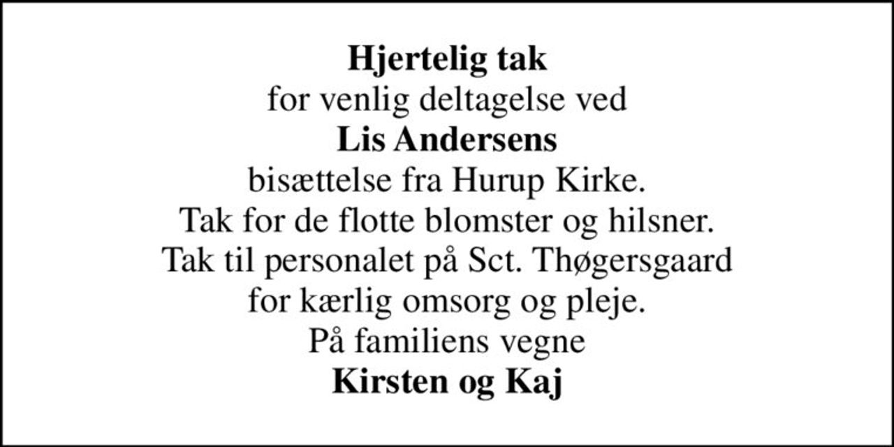 <b>Hjertelig tak</b> for venlig deltagelse ved <b>Lis Andersens</b> bisættelse fra Hurup Kirke. Tak for de flotte blomster og hilsner. Tak til personalet på Sct. Thøgersgaard for kærlig omsorg og pleje. På familiens vegne <b>Kirsten og Kaj</b>
