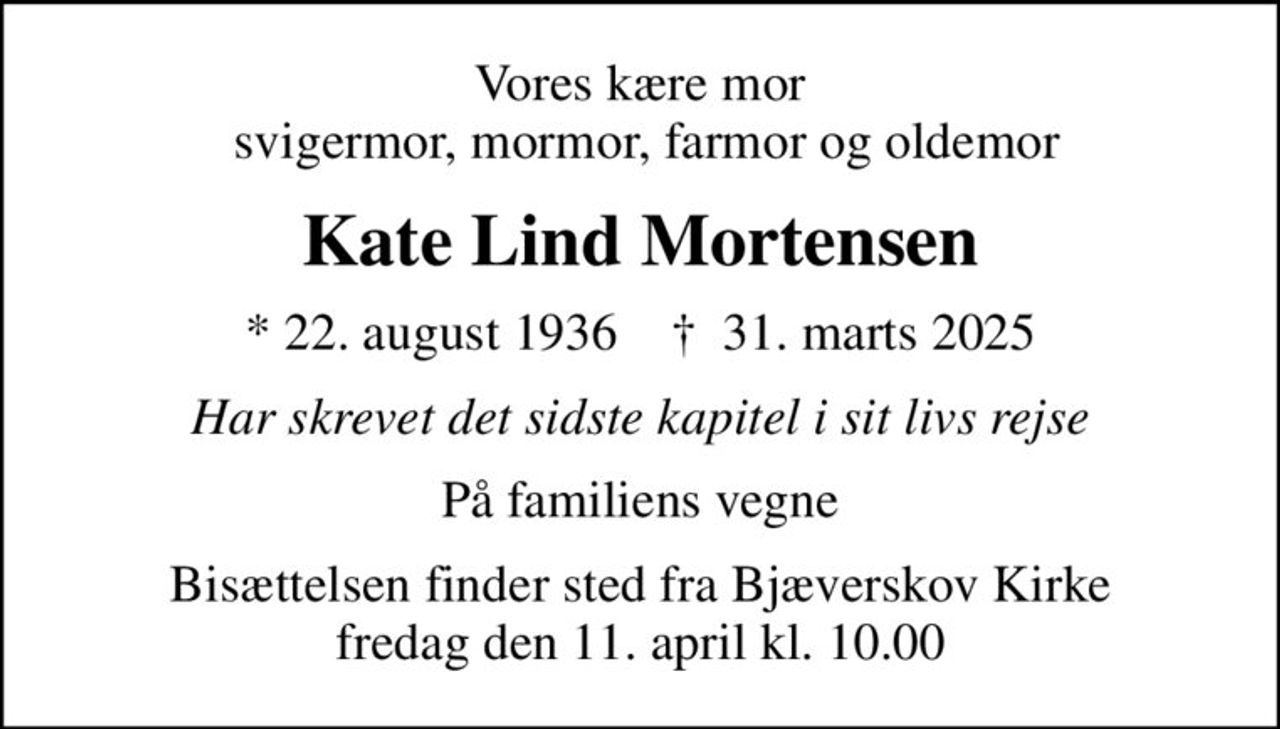 Vores kære mor  svigermor, mormor, farmor og oldemor
Kate Lind Mortensen
* 22. august 1936    ✝ 31. marts 2025
har skrevet det sidste kapitel i sit livs rejse
Familien
Bisættelsen finder sted fra Bjæverskov Kirke  fredag den 11. april kl. 10.00