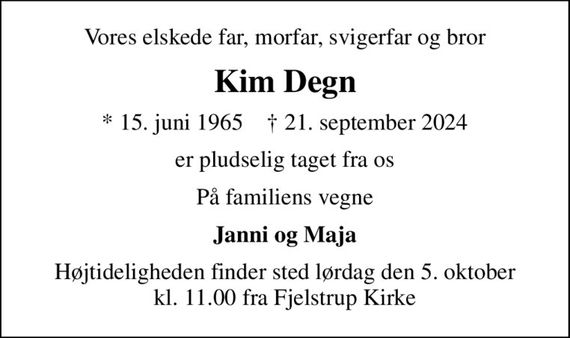 Vores elskede far, morfar, svigerfar og bror
Kim Degn
* 15. juni 1965    &#x271d; 21. september 2024
er pludselig taget fra os
På familiens vegne
Janni og Maja
Højtideligheden finder sted lørdag den 5. oktober kl. 11.00 fra Fjelstrup Kirke