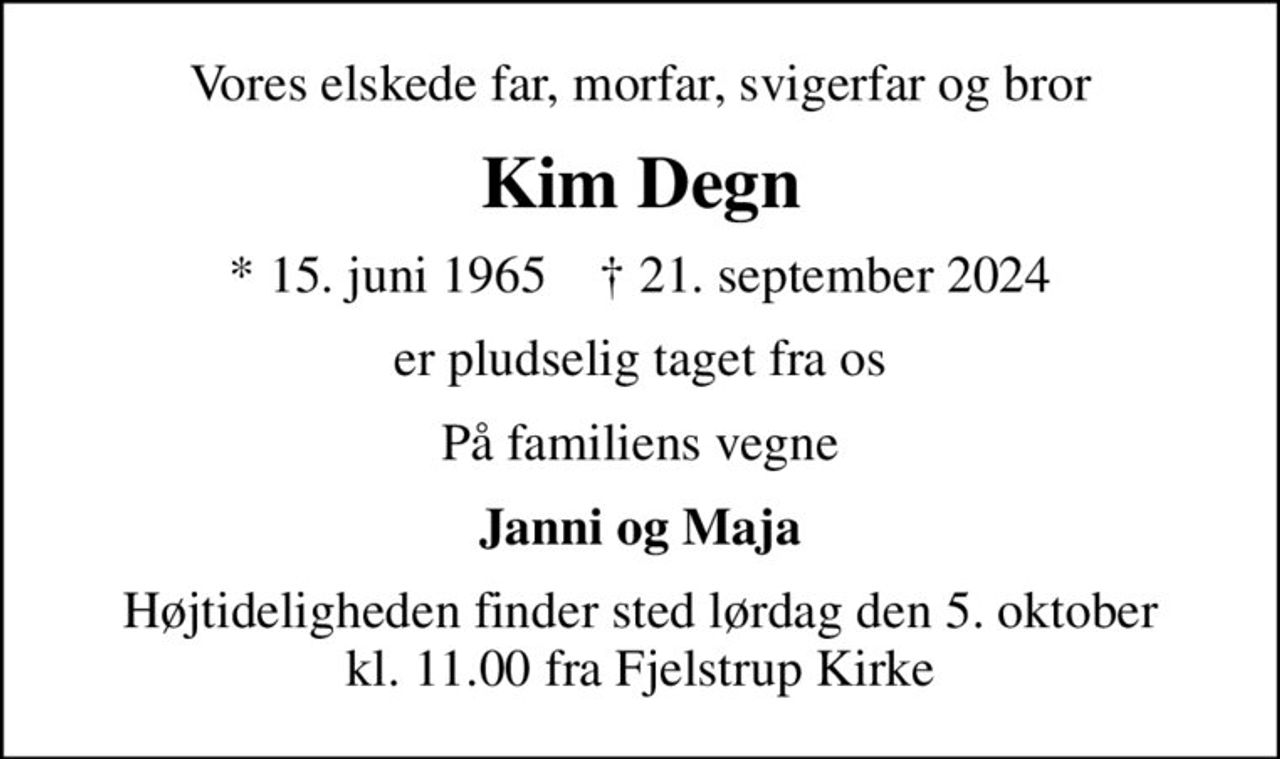 Vores elskede far, morfar, svigerfar og bror
Kim Degn
* 15. juni 1965    ✝ 21. september 2024
er pludselig taget fra os
På familiens vegne
Janni og Maja
Højtideligheden finder sted lørdag den 5. oktober kl. 11.00 fra Fjelstrup Kirke