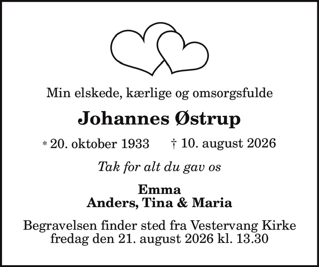 Min elskede, kærlige og omsorgsfulde
Johannes Østrup
* 20. oktober 1933 † 10. august 2026
Tak for alt du gav os
Emma
Anders, Tina & Maria
Begravelsen finder sted fra Vestervang Kirke
fredag den 21. august 2026 kl. 13.30