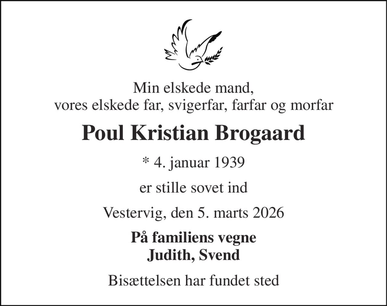 Min elskede mand, vores elskede far, svigerfar, farfar og morfar 
Poul Kristian Brogaard 
* 4. januar 1939 
er stille sovet ind 
Vestervig, den 5. marts 2026 
På familiens vegne Judith, Svend 
Bisættelsen har fundet sted