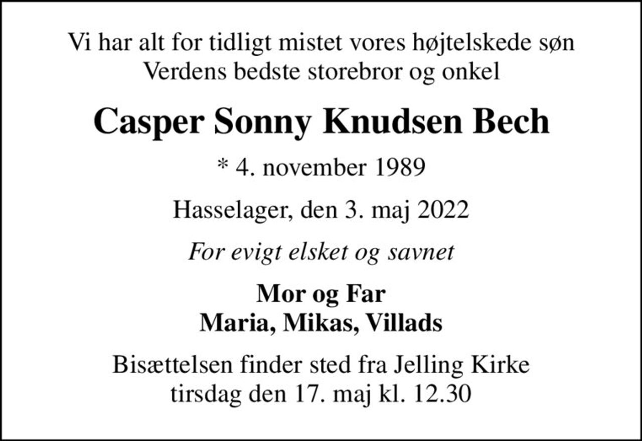 Vi har alt for tidligt mistet vores højtelskede søn Verdens bedste storebror og onkel
Casper Sonny Knudsen Bech
* 4. november 1989
Hasselager, den 3. maj 2022
For evigt elsket og savnet
Mor og Far Maria, Mikas, Villads
Bisættelsen finder sted fra Jelling Kirke  tirsdag den 17. maj kl. 12.30
