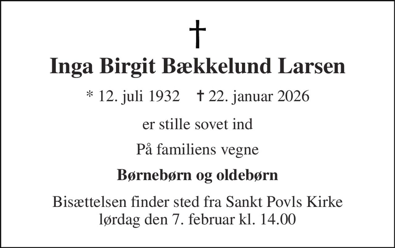Inga Birgit Bækkelund Larsen 
* 12. juli 1932    ✝ 22. januar 2026 
er stille sovet ind 
På familiens vegne 
Børnebørn og oldebørn 
Bisættelsen finder sted fra Sankt Povls Kirke lørdag den 7. februar kl. 14.00