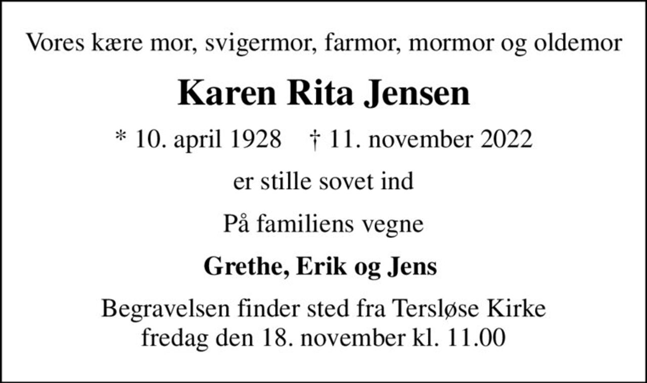Vores kære mor, svigermor, farmor, mormor og oldemor
Karen Rita Jensen
* 10. april 1928    ✝ 11. november 2022
er stille sovet ind
På familiens vegne
Grethe, Erik og Jens 
Begravelsen finder sted fra Tersløse Kirke  fredag den 18. november kl. 11.00
