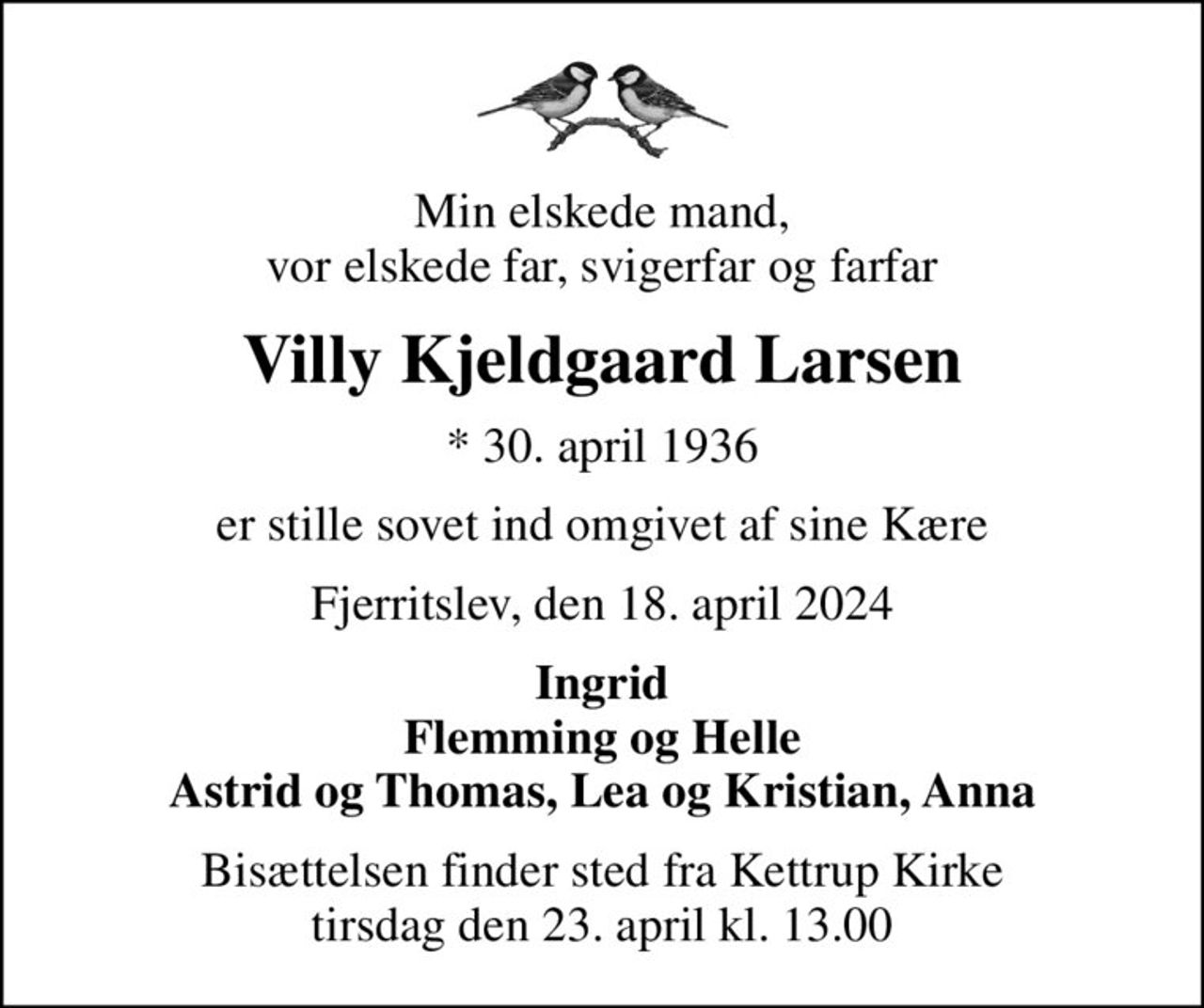 Min elskede mand, vor elskede far, svigerfar og farfar
Villy Kjeldgaard Larsen
* 30. april 1936
er stille sovet ind omgivet af sine Kære
Fjerritslev, den 18. april 2024
Ingrid Flemming og Helle Astrid og Thomas, Lea og Kristian, Anna
Bisættelsen finder sted fra Kettrup Kirke  tirsdag den 23. april kl. 13.00