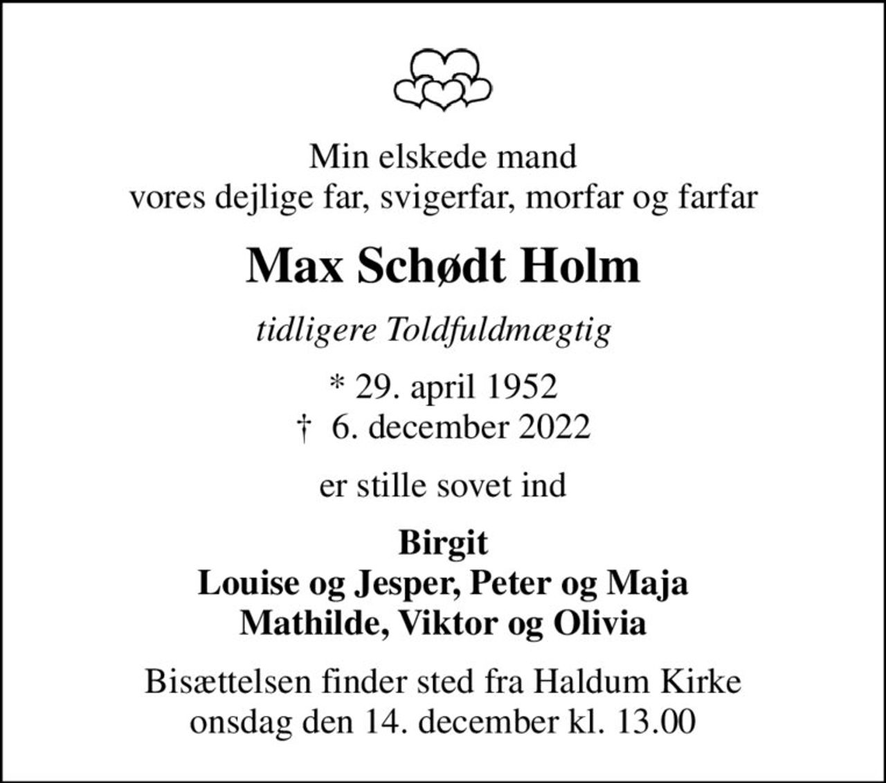 Min elskede mand vores dejlige far, svigerfar, morfar og farfar
Max Schødt Holm
tidligere Toldfuldmægtig  
* 29. april 1952
						✝ 6. december 2022
er stille sovet ind
Birgit Louise og Jesper, Peter og Maja Mathilde, Viktor og Olivia
Bisættelsen finder sted fra Haldum Kirke  onsdag den 14. december kl. 13.00