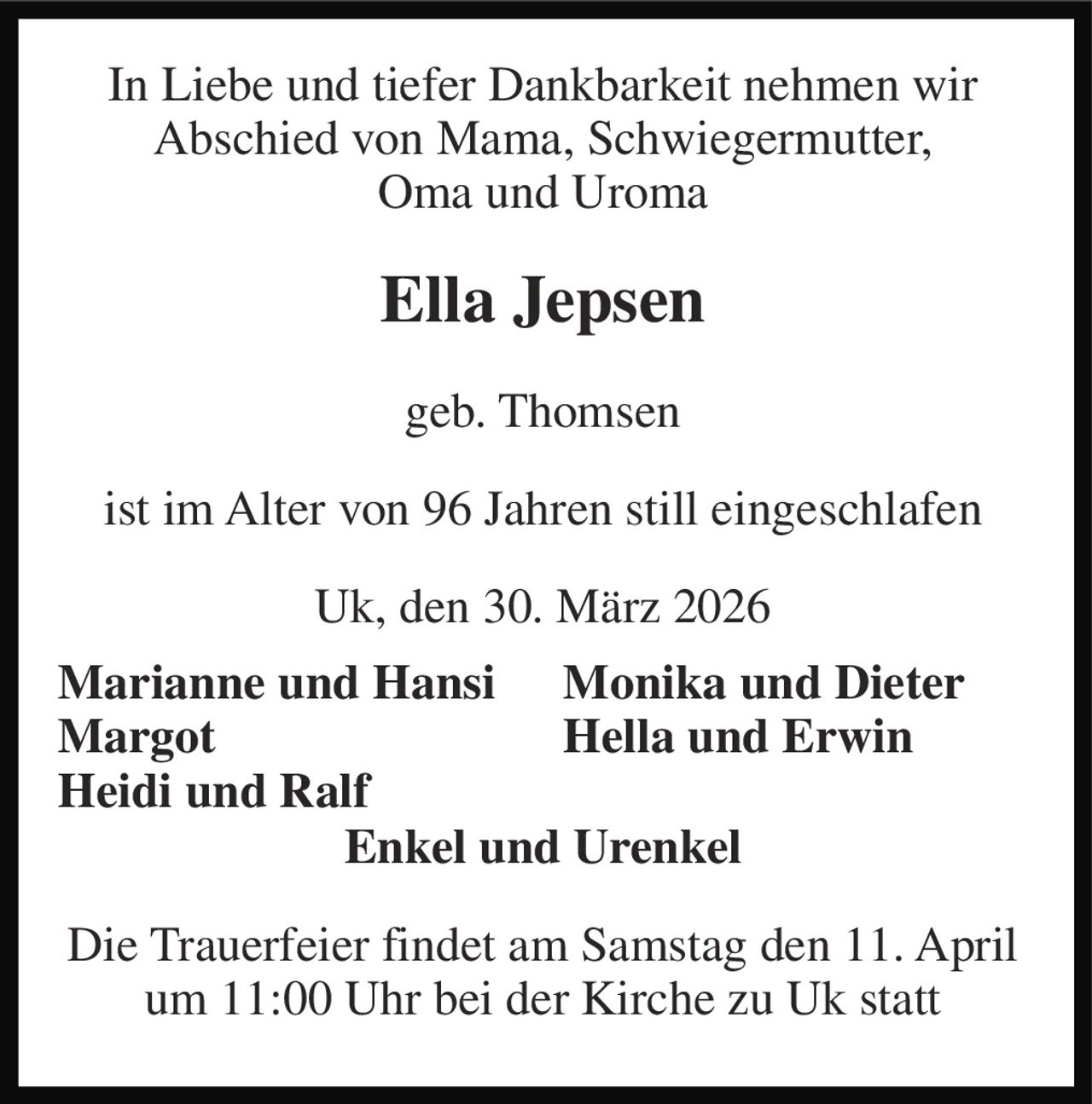 In Liebe und tiefer Dankbarkeit nehmen wir Abschied von Mama, Schwiegermutter, Oma und Uroma 
Ella Jepsen 
geb. Thomsen 
ist im Alter von 96 Jahren still eingeschlafen 
Uk, den 30. März 2026 
Marianne und Hansi Margot Heidi und Ralf 
Monika und Dieter Hella und Erwin 
Enkel und Urenkel 
Die Trauerfeier findet am Samstag den 11. April um 11:00 Uhr bei der Kirche zu Uk statt