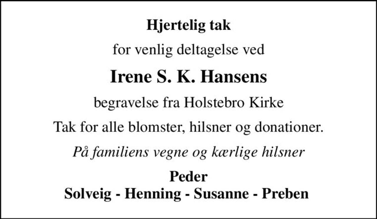 Hjertelig tak
for venlig deltagelse ved
Irene S. K. Hansens
begravelse fra Holstebro Kirke
Tak for alle blomster, hilsner og donationer.
På familiens vegne og kærlige hilsner
Peder Solveig - Henning - Susanne - Preben