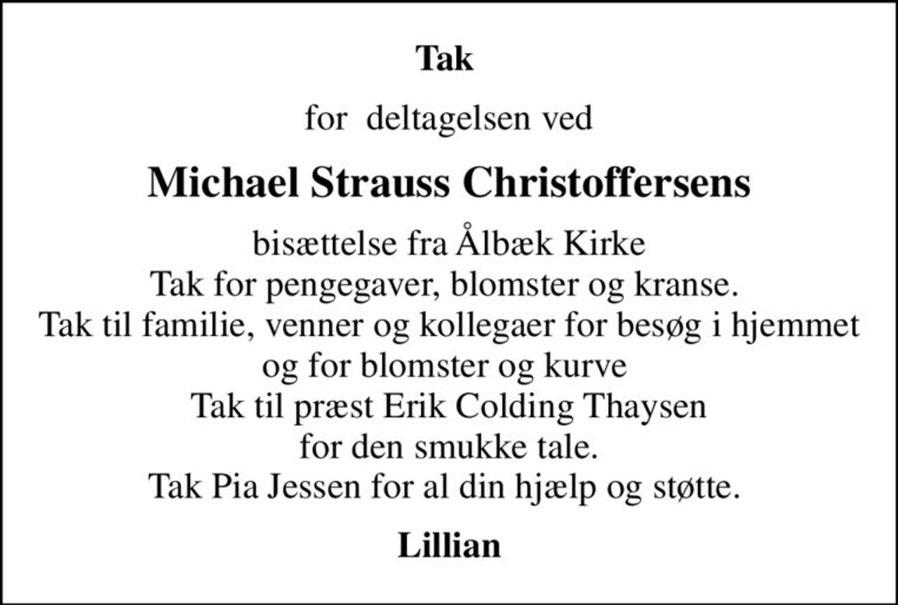 Tak 
for  deltagelsen ved
Michael Strauss Christoffersens
bisættelse fra Ålbæk Kirke Tak for pengegaver, blomster og kranse.  Tak til familie, venner og kollegaer for besøg i hjemmet og for blomster og kurve  Tak til præst Erik Colding Thaysen  for den smukke tale.  Tak Pia Jessen for al din hjælp og støtte. 
Lillian