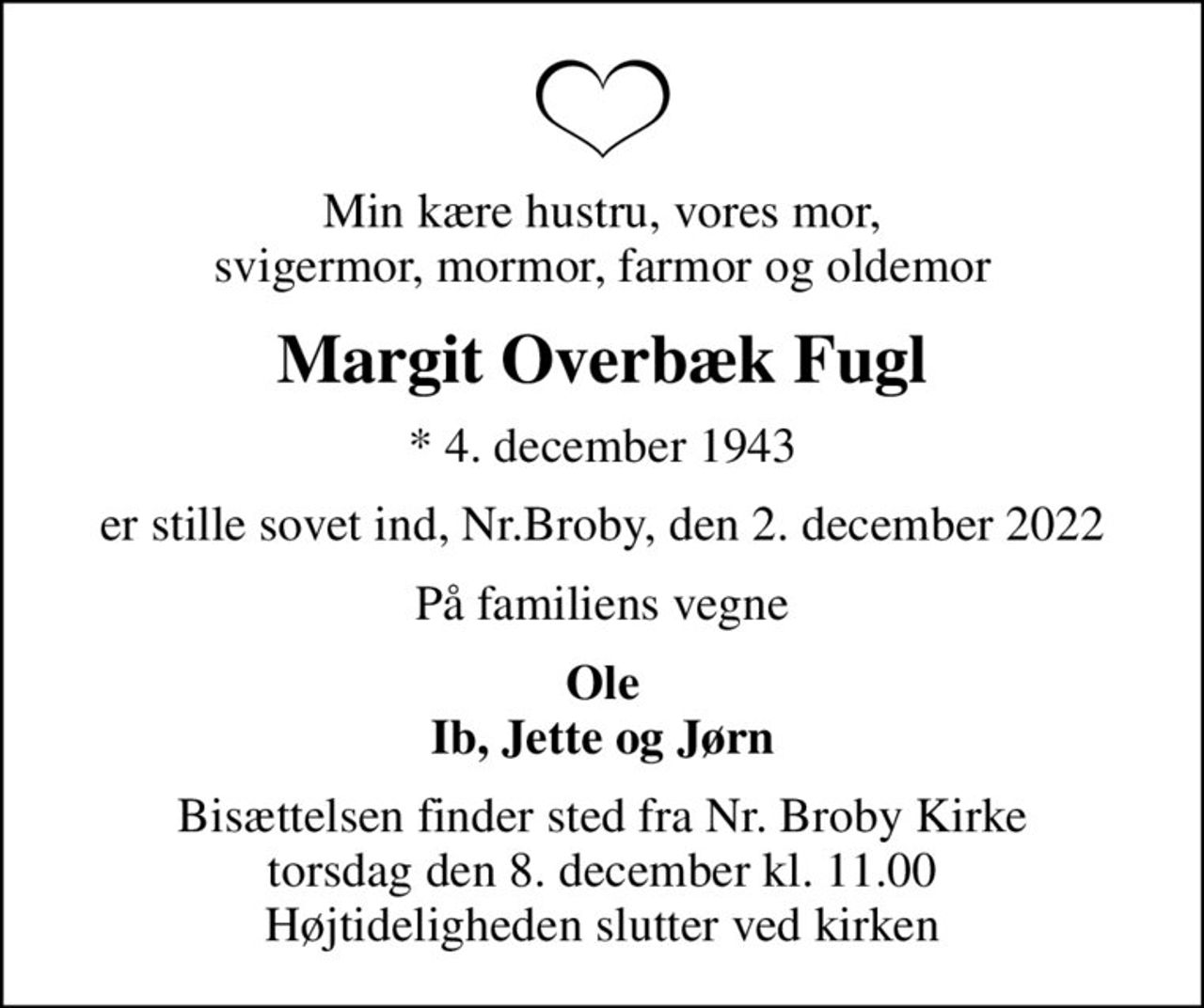 Min kære hustru, vores mor,  svigermor, mormor, farmor og oldemor 
Margit Overbæk Fugl
* 4. december 1943
er stille sovet ind, Nr.Broby, den 2. december 2022
På familiens vegne
Ole Ib, Jette og Jørn
Bisættelsen finder sted fra Nr. Broby Kirke  torsdag den 8. december kl. 11.00  Højtideligheden slutter ved kirken