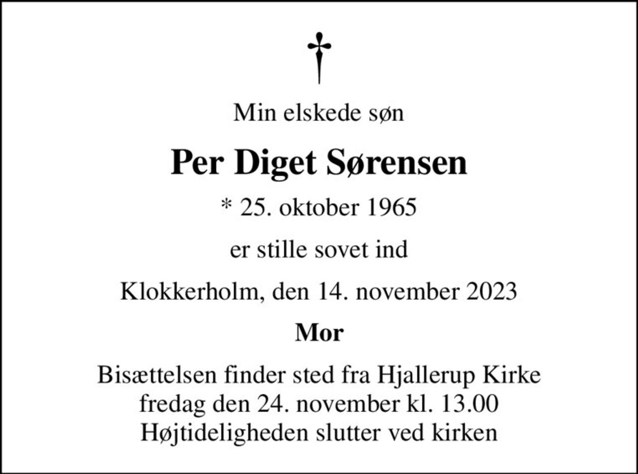 Min elskede søn
Per Diget Sørensen
* 25. oktober 1965
er stille sovet ind
Klokkerholm, den 14. november 2023
Mor
Bisættelsen finder sted fra Hjallerup Kirke  fredag den 24. november kl. 13.00  Højtideligheden slutter ved kirken