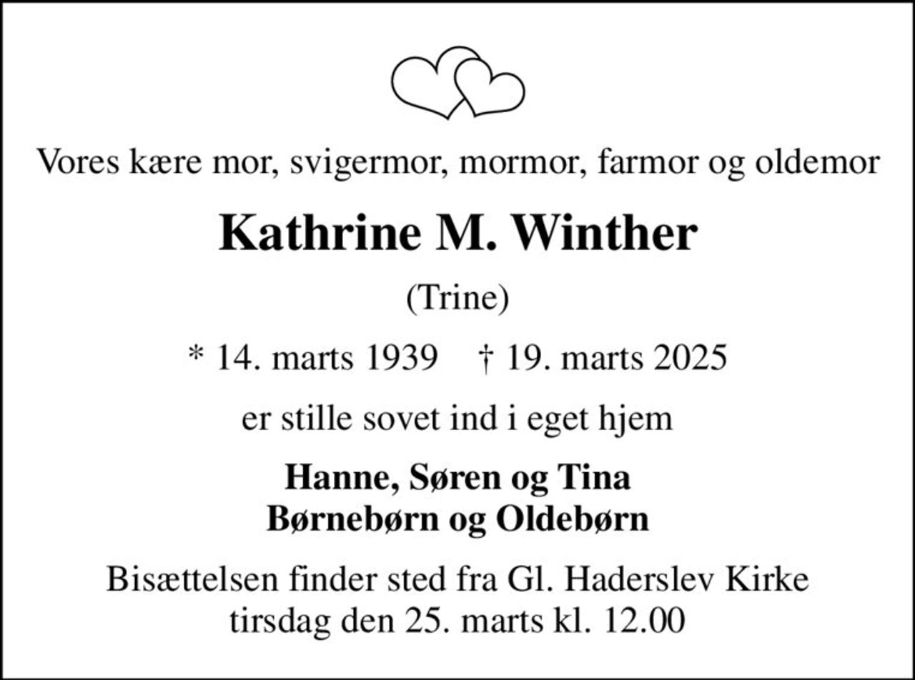 Vores kære mor, svigermor, mormor, farmor og oldemor
Kathrine M. Winther
(Trine)
* 14. marts 1939    ✝ 19. marts 2025
er stille sovet ind i eget hjem
Hanne, Søren og Tina
Bisættelsen finder sted fra Gl. Haderslev Kirke  tirsdag den 25. marts kl. 12.00