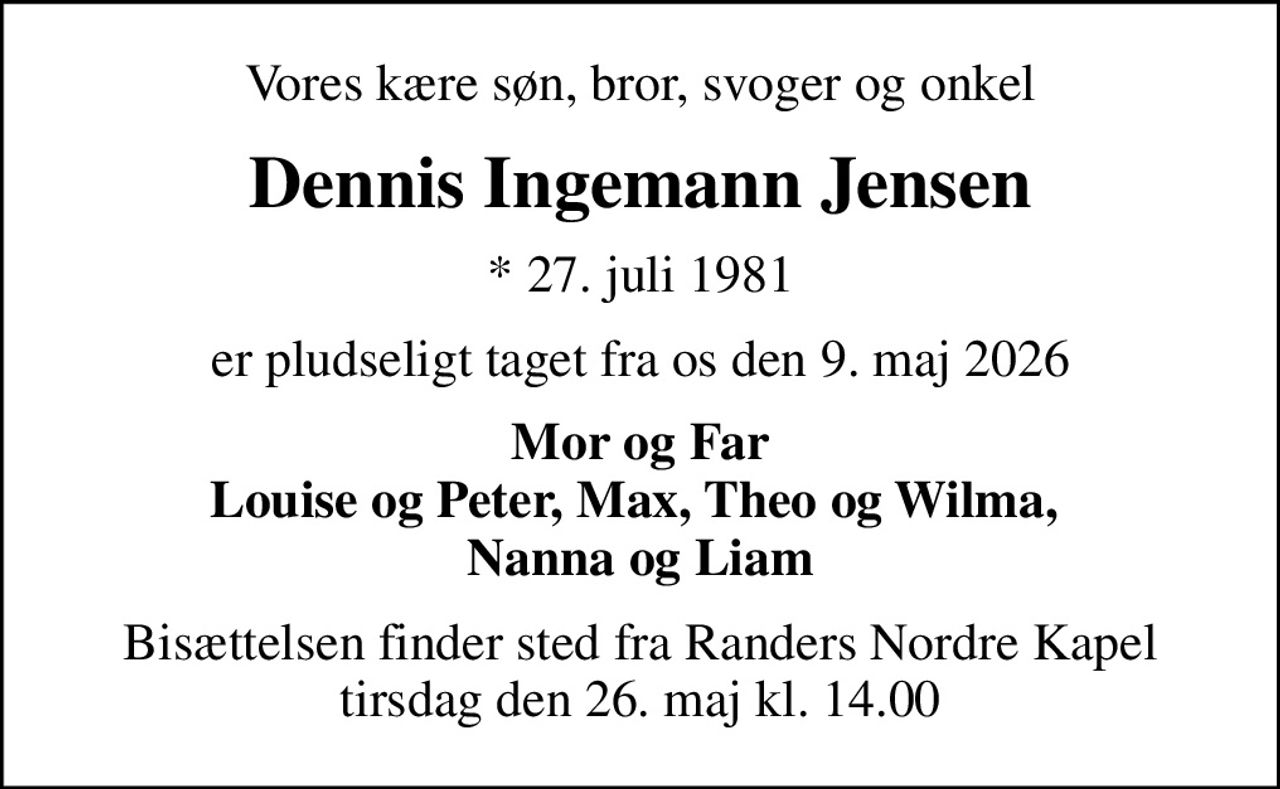Vores kære søn, bror, svoger og onkel
Dennis Ingemann Jensen
* 27. juli 1981
er pludseligt taget fra os den 9. maj 2026
Mor og Far Louise og Peter, Max, Theo og Wilma,  Nanna og Liam
Bisættelsen finder sted fra Randers Nordre Kapel  tirsdag den 26. maj kl. 14.00