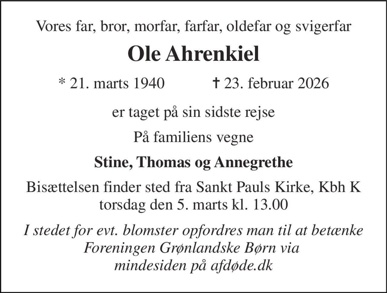 Vores far, bror, morfar, farfar, oldefar og svigerfar 
Ole Ahrenkiel 
*​ 21. marts 1940​            ✝​ 23. februar 2026 
er taget på sin sidste rejse 
På familiens vegne 
Stine, Thomas og Annegrethe 
Bisættelsen finder sted fra Sankt Pauls Kirke, Kbh K torsdag den 5. marts kl. 13.00 
I stedet for evt. blomster opfordres man til at betænke Foreningen Grønlandske Børn via  mindesiden på afdøde.dk
