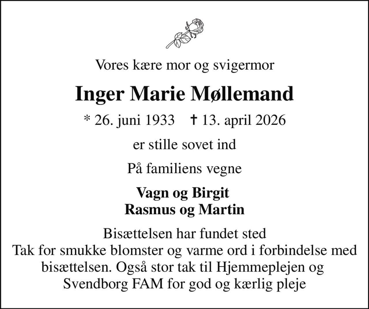 Vores kære mor og svigermor
Inger Marie Møllemand
* 26. juni 1933    ✝ 13. april 2026
er stille sovet ind
På familiens vegne
Vagn og Birgit  Rasmus og Martin
Bisættelsen har fundet sted Tak for smukke blomster og varme ord i forbindelse med bisættelsen. Også stor tak til Hjemmeplejen og  Svendborg FAM for god og kærlig pleje