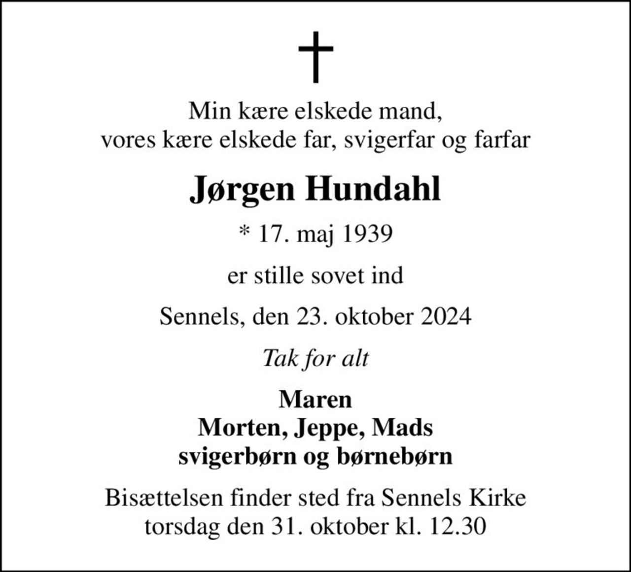 Min kære elskede mand, vores kære elskede far, svigerfar og farfar
Jørgen Hundahl
* 17. maj 1939
er stille sovet ind
Sennels, den 23. oktober 2024
Tak for alt
Maren Morten, Jeppe, Mads svigerbørn og børnebørn
Bisættelsen finder sted fra Sennels Kirke  torsdag den 31. oktober kl. 12.30