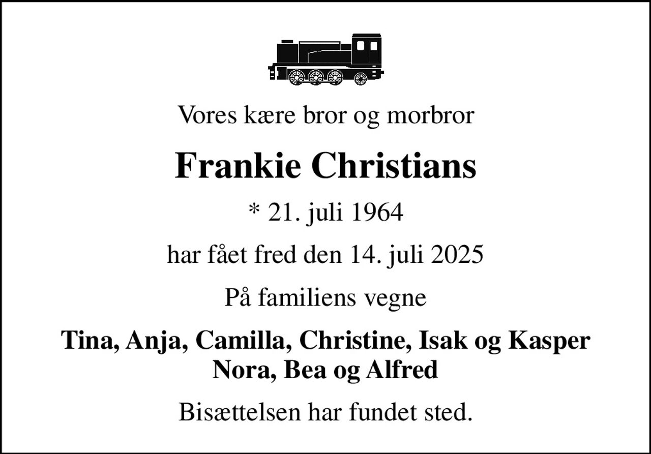 Vores kære bror og morbror
Frankie Christians
* 21. juli 1964
har fået fred den 14. juli 2025
På familiens vegne
Tina, Anja, Camilla, Christine, Isak og Kasper Nora, Bea og Alfred
Bisættelsen har fundet sted.