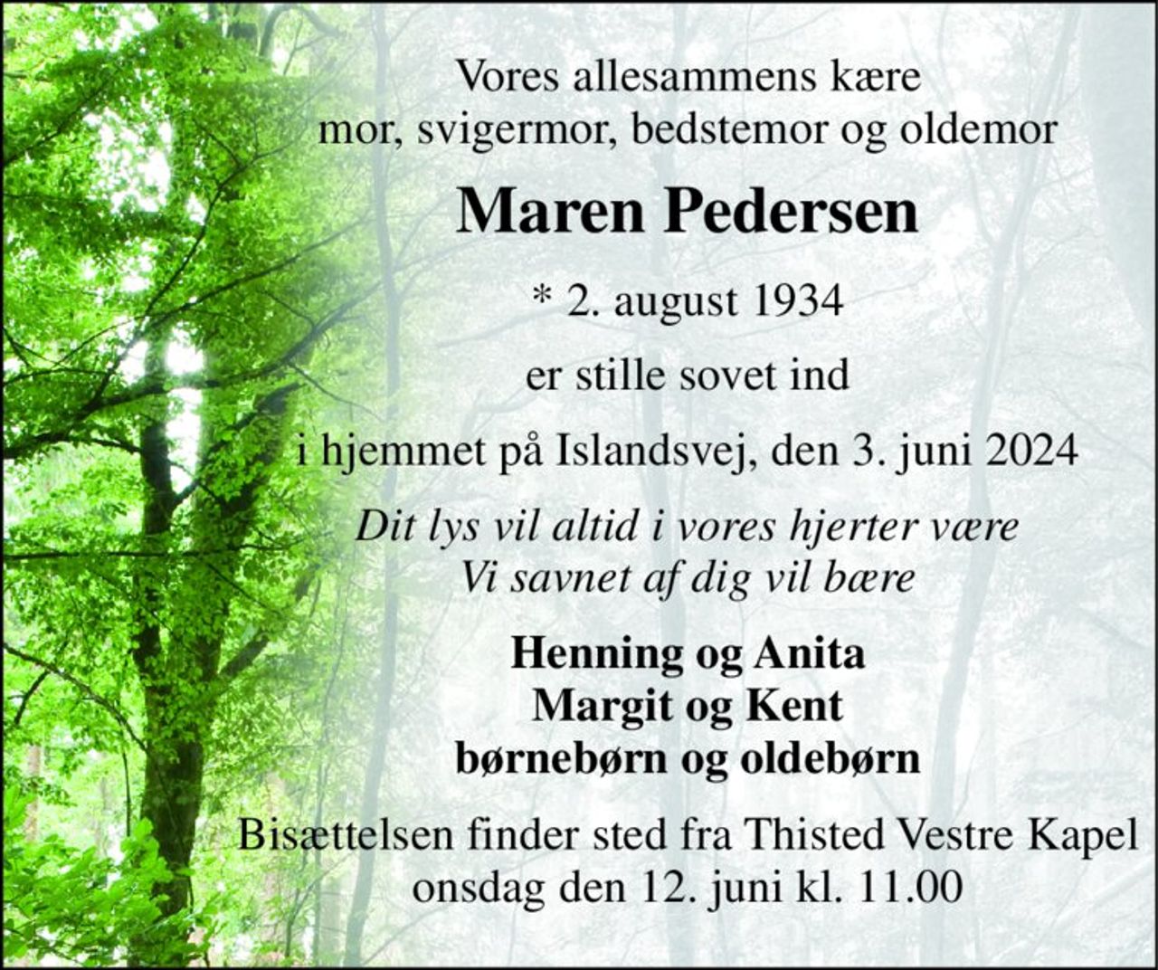 Vores allesammens kære mor, svigermor, bedstemor og oldemor 
Maren Pedersen 
* 2. august 1934 
er stille sovet ind 
i hjemmet på Islandsvej, den 3. juni 2024 
Dit lys vil altid i vores hjerter være Vi savnet af dig vil bære 
Henning og Anita Margit og Kent børnebørn og oldebørn 
Bisættelsen finder sted fra Thisted Vestre Kapel onsdag den 12. juni kl. 11.00
