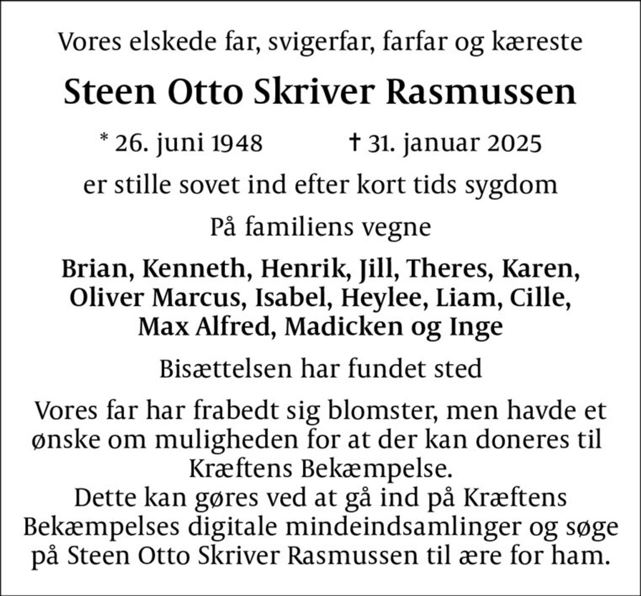 Vores elskede far, svigerfar, farfar og kæreste
Steen Otto Skriver Rasmussen
* 26. juni 1948    ✝ 31. januar 2025
er stille sovet ind efter kort tids sygdom
På familiens vegne
Brian, Kenneth, Henrik, Jill, Theres, Karen, Oliver Marcus, Isabel, Heylee, Liam, Cille, Max Alfred, Madicken og Inge
Bisættelsen har fundet sted
I stedet for evt. blomster kan man betænke
					Kræftens Bekæmpelse reg.3001konto0001155mrk. Steen
					Otto Skriver Rasmussen
Vores far har frabedt sig blomster, men havde et ønske om muligheden for at der kan doneres til  Kræftens Bekæmpelse. Dette kan gøres ved at gå ind på Kræftens Bekæmpelses digitale mindeindsamlinger og søge på Steen Otto Skriver Rasmussen til ære for ham.