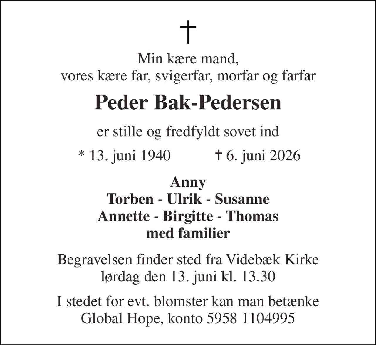 Min kære mand, vores kære far, svigerfar, morfar og farfar 
Peder Bak-Pedersen 
er stille og fredfyldt sovet ind 
★​ 13. juni 1940 
✝​ 6. juni 2026​ 
Anny Torben - Ulrik - Susanne Annette - Birgitte - Thomas med familier 
Begravelsen​ finder sted fra Videbæk Kirke​ lørdag den 13. juni​ kl. 13.30 
I stedet for evt. blomster kan man betænke Global Hope, konto 5958 1104995