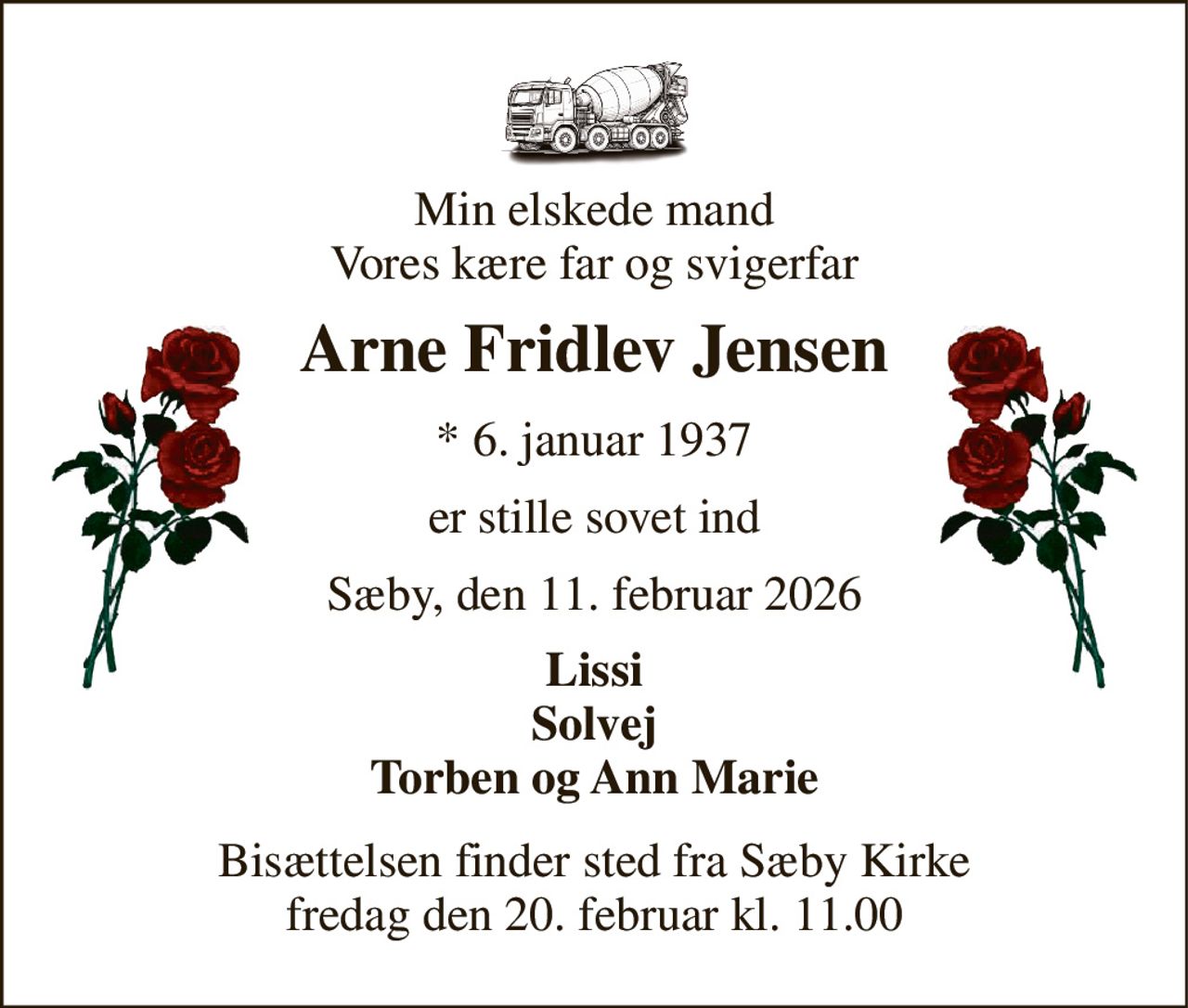 Min elskede mand Vores kære far og svigerfar 
Arne Fridlev Jensen 
*​ 6. januar 1937 
er stille sovet ind 
Sæby, den 11. februar 2026 
Lissi Solvej Torben og Ann Marie 
Bisættelsen​ finder sted fra Sæby Kirke​ fredag den 20. februar​ kl. 11.00