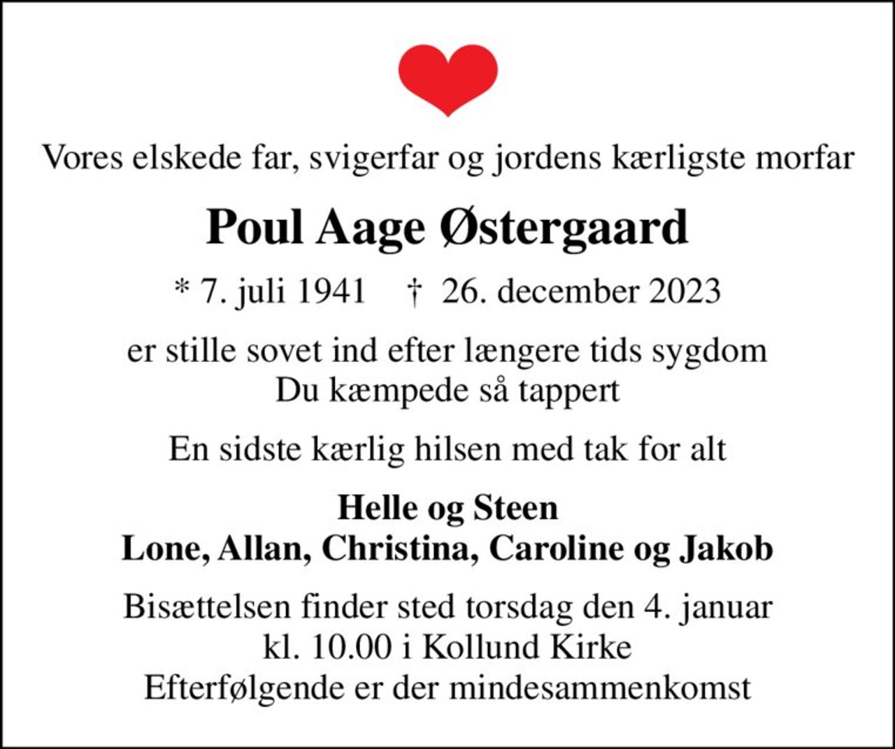 Vores elskede far, svigerfar og jordens kærligste morfar
Poul Aage Østergaard
* 7. juli 1941    ✝ 26. december 2023
er stille sovet ind efter længere tids sygdom Du kæmpede så tappert
En sidste kærlig hilsen med tak for alt
Helle og Steen Lone, Allan, Christina, Caroline og Jakob
Bisættelsen finder sted torsdag den 4. januar kl. 10.00 i Kollund Kirke Efterfølgende er der mindesammenkomst