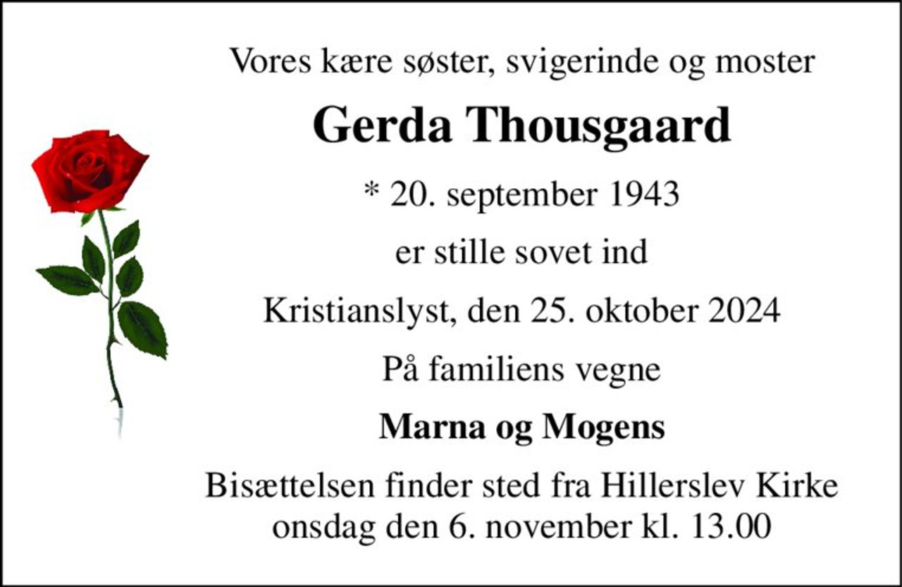 Vores kære søster, svigerinde og moster 
Gerda Thousgaard 
*​ 20. september 1943 
er stille sovet ind 
Kristianslyst, den 25. oktober 2024 
På familiens vegne 
Marna og Mogens 
Bisættelsen​ finder sted fra Hillerslev Kirke​ onsdag den 6. november​ kl. 13.00