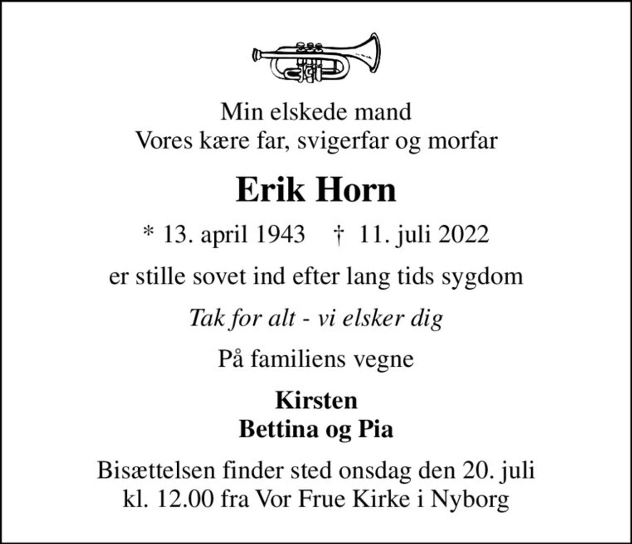 Min elskede mand Vores kære far, svigerfar og morfar
Erik Horn
* 13. april 1943    ✝ 11. juli 2022
er stille sovet ind efter lang tids sygdom
Tak for alt - vi elsker dig
På familiens vegne
Kirsten Bettina og Pia
Bisættelsen finder sted onsdag den 20. juli kl. 12.00 fra Vor Frue Kirke i Nyborg