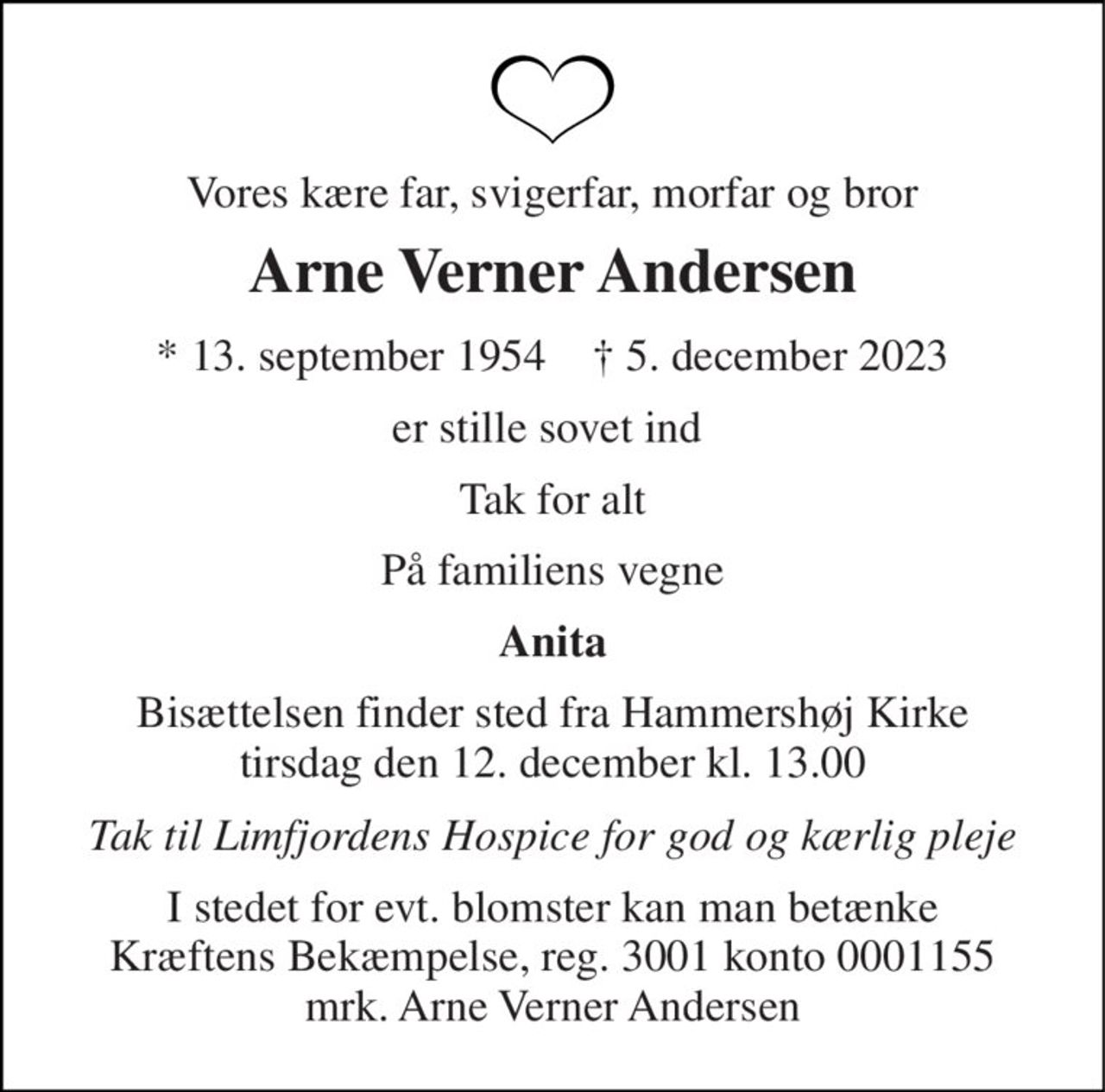 Vores kære far, svigerfar, morfar og bror 
Arne Verner Andersen 
* 13. september 1954    † 5. december 2023 
er stille sovet ind  
Tak for alt 
På familiens vegne 
Anita 
Bisættelsen finder sted fra Hammershøj Kirke tirsdag den 12. december kl. 13.00 
Tak til Limfjordens Hospice for god og kærlig pleje 
I stedet for evt. blomster kan man betænke Kræftens Bekæmpelse, reg. 3001 konto 0001155 mrk. Arne Verner Andersen