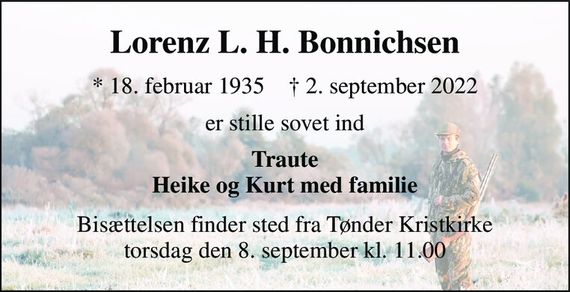 Lorenz L. H. Bonnichsen 
*&#x200B; 18. februar 1935&#x200B;    &#x2020;&#x200B; 2. september 2022 
er stille sovet ind 
Traute Heike og Kurt med familie 
Bisættelsen finder sted fra Tønder Kristkirke torsdag den 8. september kl. 11.00