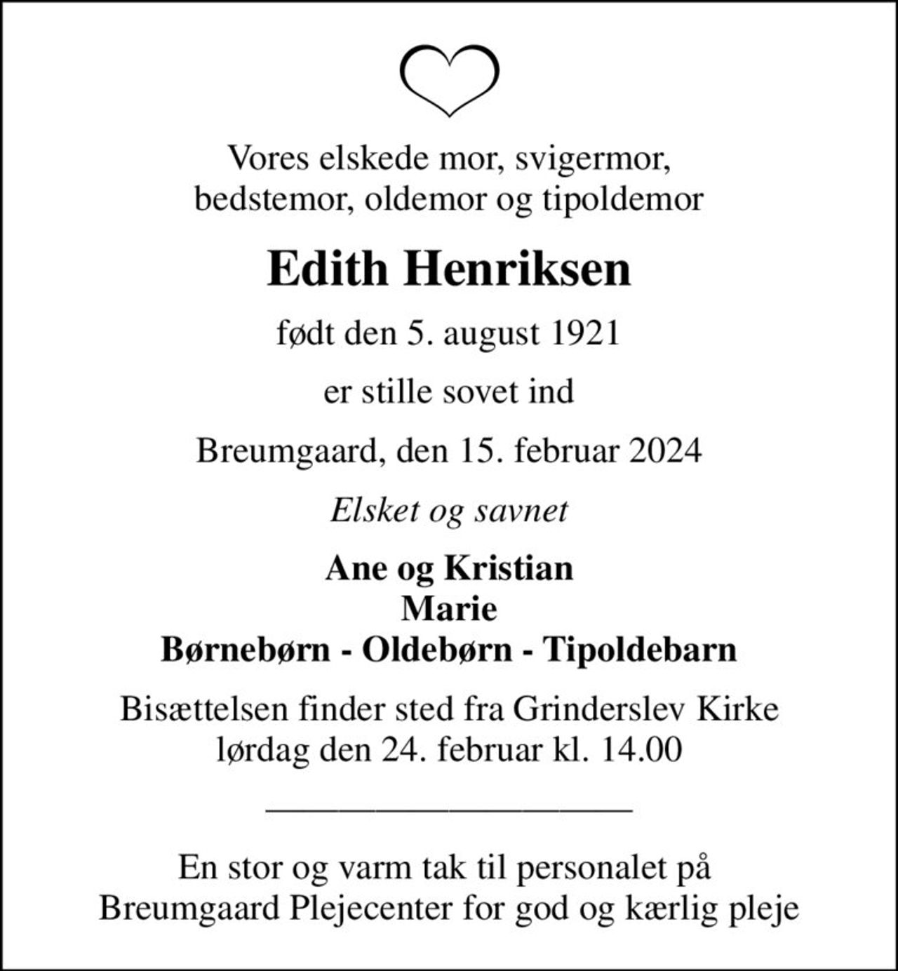 Vores elskede mor, svigermor, bedstemor, oldemor og tipoldemor
Edith Henriksen
født den 5. august 1921
er stille sovet ind
Breumgaard, den 15. februar 2024
Elsket og savnet
Ane og Kristian Marie Børnebørn - Oldebørn - Tipoldebarn
Bisættelsen finder sted fra Grinderslev Kirke  lørdag den 24. februar kl. 14.00 
En stor og varm tak til personalet på  Breumgaard Plejecenter for god og kærlig pleje