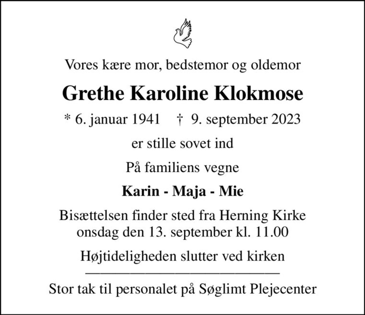 Vores kære mor, bedstemor og oldemor
Grethe Karoline Klokmose
* 6. januar 1941    ✝ 9. september 2023
er stille sovet ind
På familiens vegne
Karin - Maja - Mie
Bisættelsen finder sted fra Herning Kirke  onsdag den 13. september kl. 11.00 
Højtideligheden slutter ved kirken  Stor tak til personalet på Søglimt Plejecenter