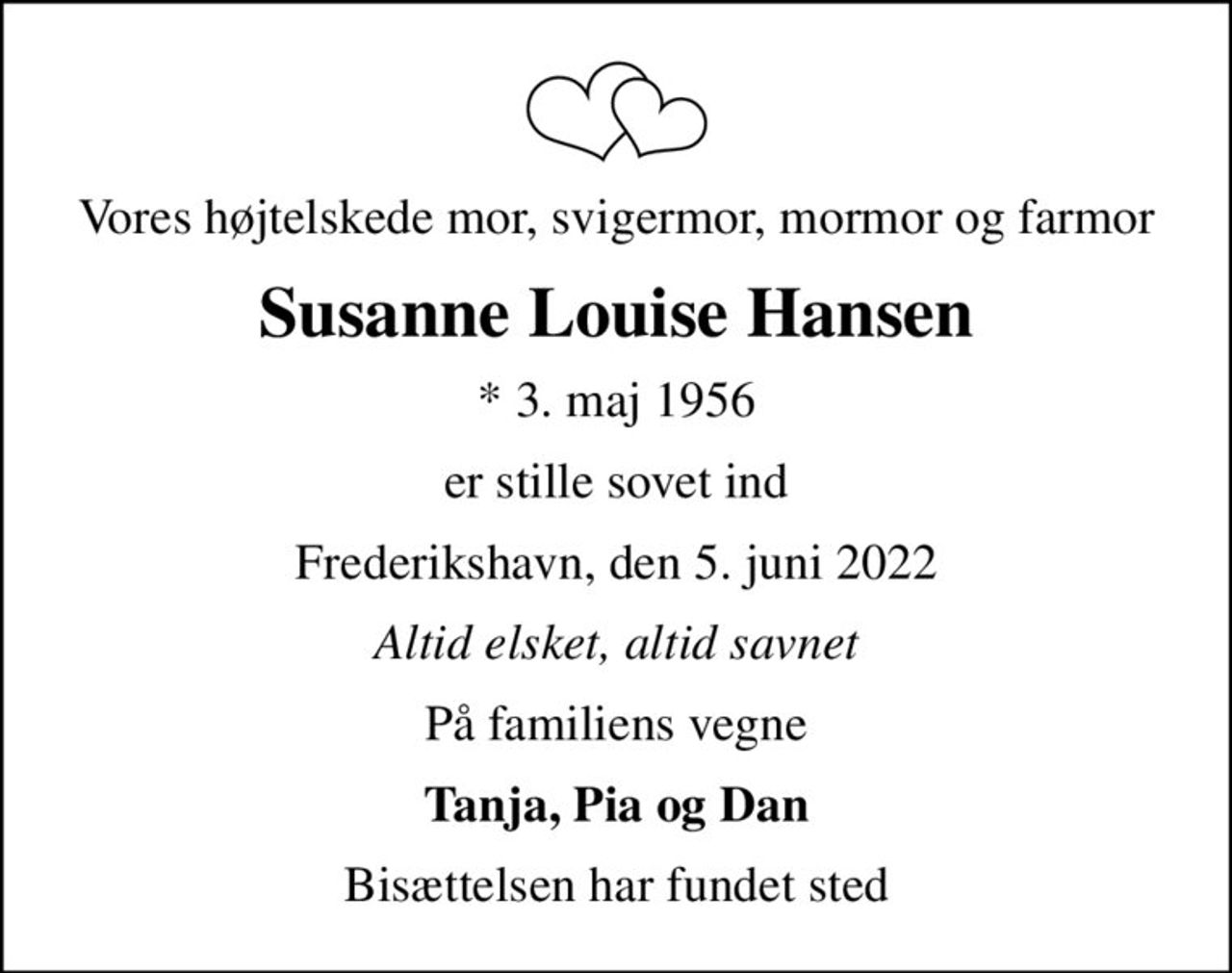 Vores højtelskede mor, svigermor, mormor og farmor
Susanne Louise Hansen
* 3. maj 1956
er stille sovet ind
Frederikshavn, den 5. juni 2022
Altid elsket, altid savnet
På familiens vegne
Tanja, Pia og Dan
Bisættelsen har fundet sted